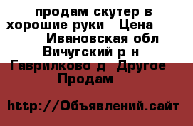 продам скутер в хорошие руки › Цена ­ 15 000 - Ивановская обл., Вичугский р-н, Гаврилково д. Другое » Продам   